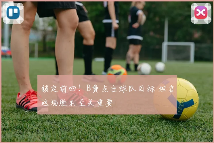 锁定前四!B费点出球队目标 坦言这场胜利至关重要