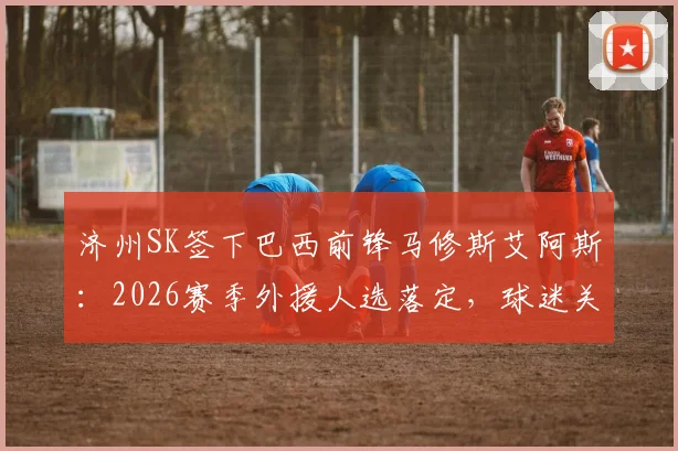 济州SK签下巴西前锋马修斯艾阿斯：2026赛季外援人选落定，球迷关心的年薪与竞技状态分析
