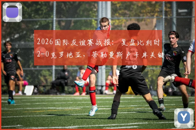 2026国际友谊赛战报:复盘比利时2-0克罗地亚,蒂勒曼斯卢卡库关键进球解析与战术分析
