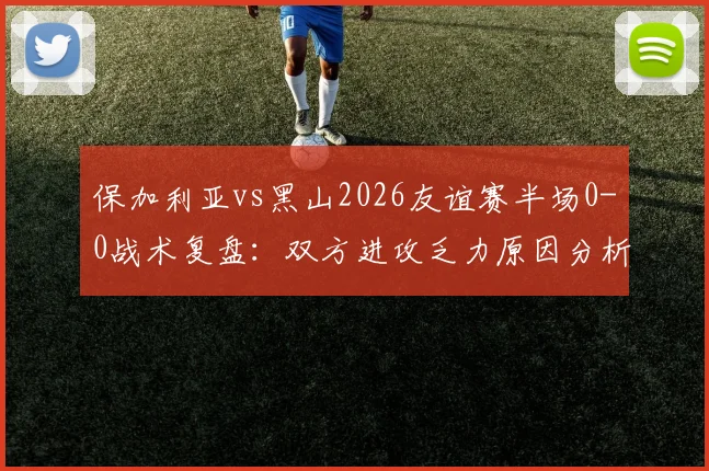 保加利亚vs黑山2026友谊赛半场0-0战术复盘：双方进攻乏力原因分析与全场展望