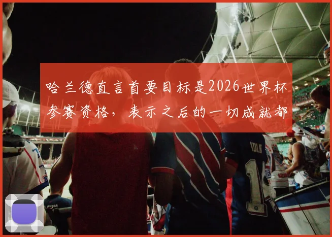 哈兰德直言首要目标是2026世界杯参赛资格,表示之后的一切成就都将是惊喜