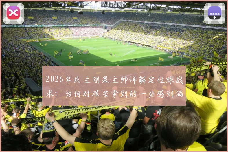 2026年民主刚果主帅详解定位球战术:为何对艰苦拿到的一分感到满意,背后训练方法全解析