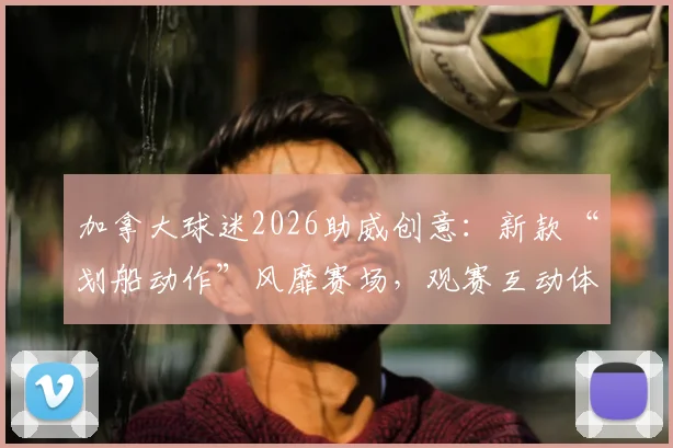 加拿大球迷2026助威创意:新款“划船动作”风靡赛场,观赛互动体验全面升级